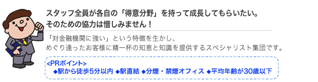 スタッフ全員が各自の得意分野を持って成長してもらいたい。そのための協力は惜しみません。対金融機関に強いという特徴を生かしめぐり逢ったお客様に精一杯の知恵と知識を提供するスペシャリスト集団です。PRポイント、駅から徒歩5分以内、駅直結、分煙・禁煙オフィス、平均年齢が30歳以下